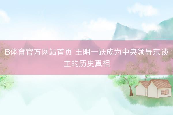 B体育官方网站首页 王明一跃成为中央领导东谈主的历史真相