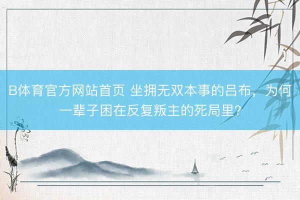 B体育官方网站首页 坐拥无双本事的吕布,为何一辈子困在反复叛主的死局里?