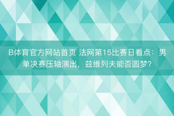 B体育官方网站首页 法网第15比赛日看点：男单决赛压轴演出，兹维列夫能否圆梦？