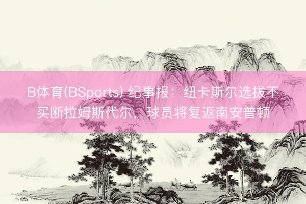 B体育(BSports) 纪事报：纽卡斯尔选拔不买断拉姆斯代尔，球员将复返南安普顿