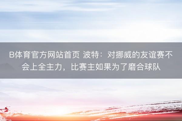 B体育官方网站首页 波特:对挪威的友谊赛不会上全主力,比赛主如果为了磨合球队