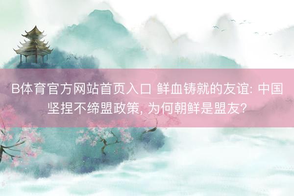 B体育官方网站首页入口 鲜血铸就的友谊: 中国坚捏不缔盟政策， 为何朝鲜是盟友?