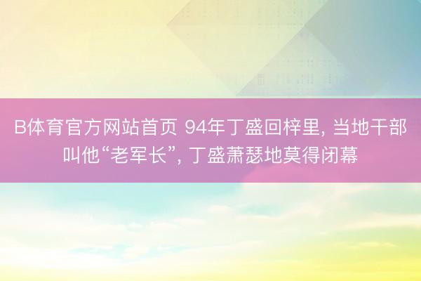 B体育官方网站首页 94年丁盛回梓里， 当地干部叫他“老军长”， 丁盛萧瑟地莫得闭幕