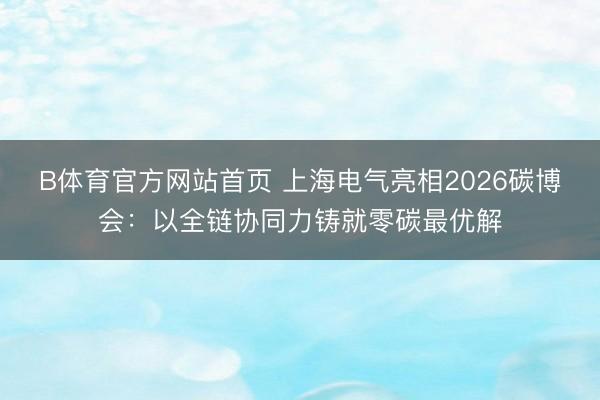 B体育官方网站首页 上海电气亮相2026碳博会：以全链协同力铸就零碳最优解