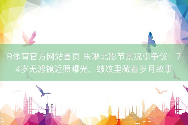 B体育官方网站首页 朱琳北影节景况引争议:74岁无滤镜近照曝光,皱纹里藏着岁月故事