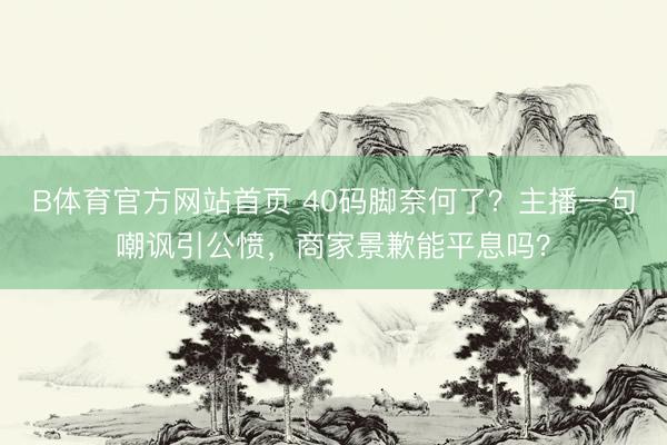 B体育官方网站首页 40码脚奈何了？主播一句嘲讽引公愤，商家景歉能平息吗？