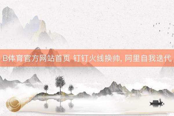 B体育官方网站首页 钉钉火线换帅， 阿里自我迭代