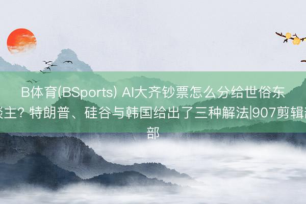 B体育(BSports) AI大齐钞票怎么分给世俗东谈主? 特朗普、硅谷与韩国给出了三种解法|907剪辑部