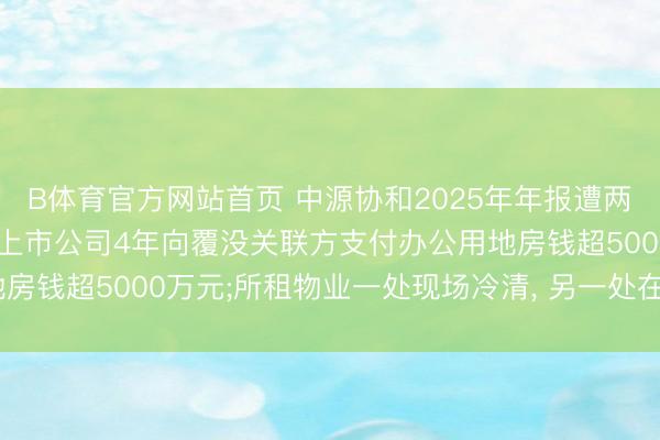 B体育官方网站首页 中源协和2025年年报遭两名独董投弃权票背后: 上市公司4年向覆没关联方支付办公用地房钱超5000万元;所租物业一处现场冷清, 另一处在本年4月退租