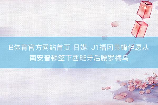 B体育官方网站首页 日媒: J1福冈黄蜂但愿从南安普顿签下西班牙后腰罗梅乌