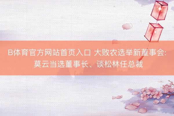 B体育官方网站首页入口 大败农选举新董事会: 莫云当选董事长、谈松林任总裁