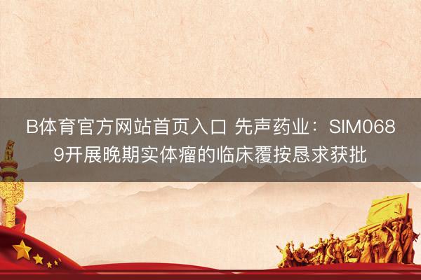 B体育官方网站首页入口 先声药业：SIM0689开展晚期实体瘤的临床覆按恳求获批