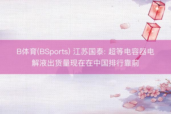 B体育(BSports) 江苏国泰: 超等电容器电解液出货量现在在中国排行靠前
