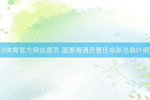 B体育官方网站首页 国泰海通资管任命新总裁叶明