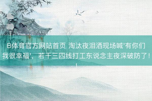 B体育官方网站首页 淘汰夜泪洒现场喊'有你们我很幸福'，若干三四线打工东说念主夜深破防了！