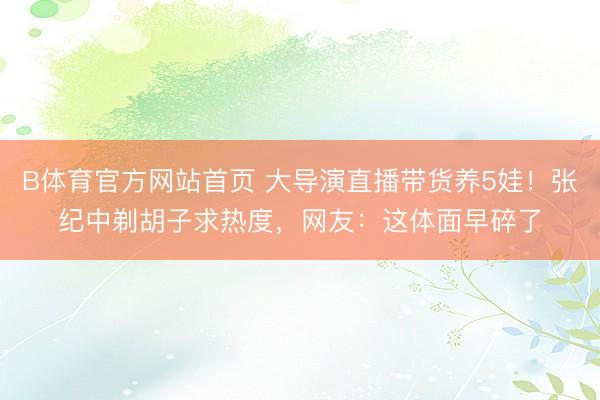 B体育官方网站首页 大导演直播带货养5娃！张纪中剃胡子求热度，网友：这体面早碎了