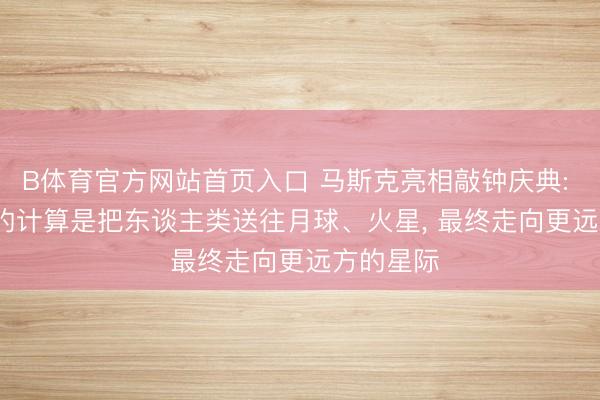 B体育官方网站首页入口 马斯克亮相敲钟庆典: SpaceX的计算是把东谈主类送往月球、火星， 最终走向更远方的星际