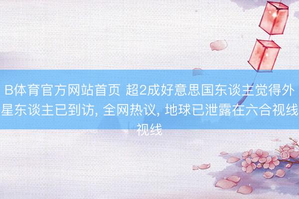 B体育官方网站首页 超2成好意思国东谈主觉得外星东谈主已到访, 全网热议, 地球已泄露在六合视线