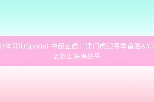 B体育(BSports) 中超玄虚：津门虎迎赛季首胜 泰山海港战平