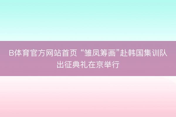 B体育官方网站首页 “雏凤筹画”赴韩国集训队出征典礼在京举行