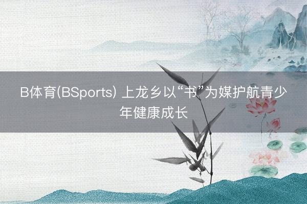 B体育(BSports) 上龙乡以“书”为媒护航青少年健康成长