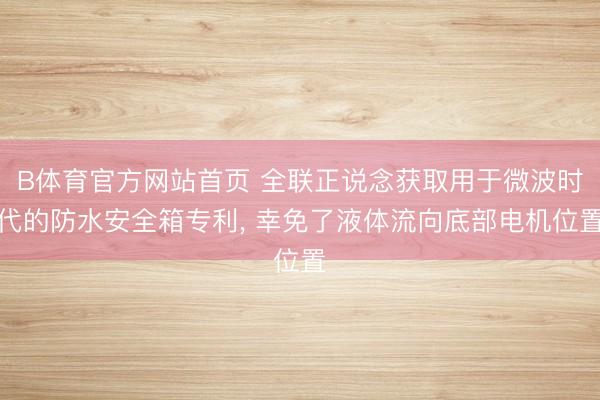 B体育官方网站首页 全联正说念获取用于微波时代的防水安全箱专利, 幸免了液体流向底部电机位置