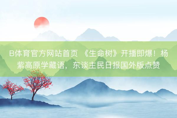 B体育官方网站首页 《生命树》开播即爆！杨紫高原学藏语，东谈主民日报国外版点赞
