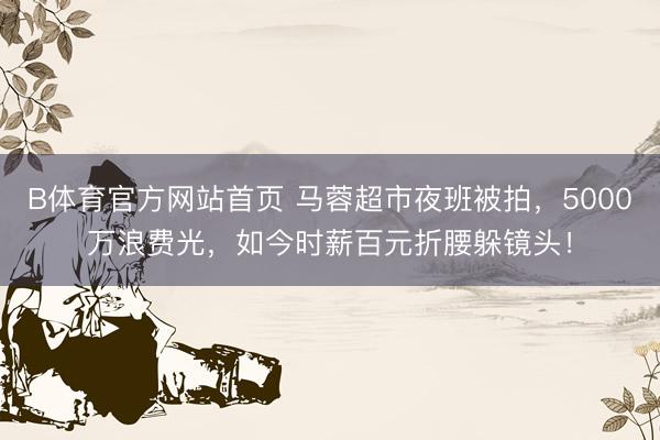 B体育官方网站首页 马蓉超市夜班被拍，5000万浪费光，如今时薪百元折腰躲镜头！