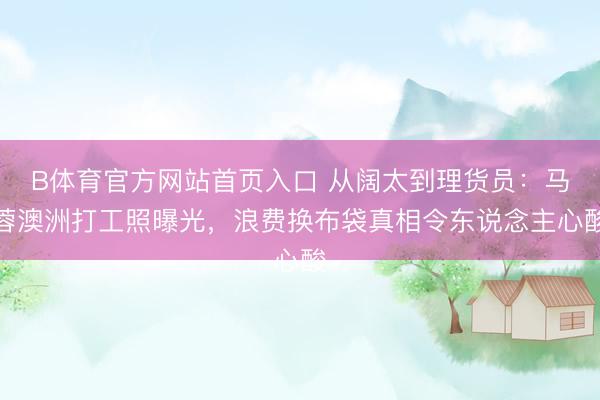 B体育官方网站首页入口 从阔太到理货员：马蓉澳洲打工照曝光，浪费换布袋真相令东说念主心酸