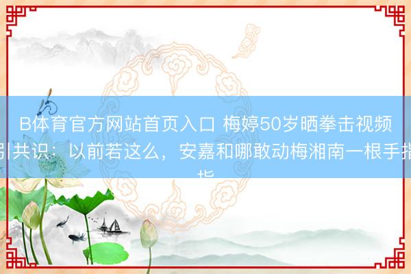B体育官方网站首页入口 梅婷50岁晒拳击视频引共识：以前若这么，安嘉和哪敢动梅湘南一根手指