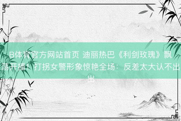 B体育官方网站首页 迪丽热巴《利剑玫瑰》飘荡开播！打拐女警形象惊艳全场：反差太大认不出