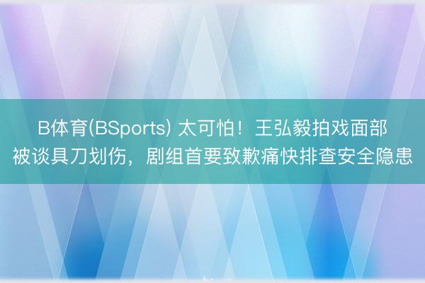 B体育(BSports) 太可怕！王弘毅拍戏面部被谈具刀划伤，剧组首要致歉痛快排查安全隐患