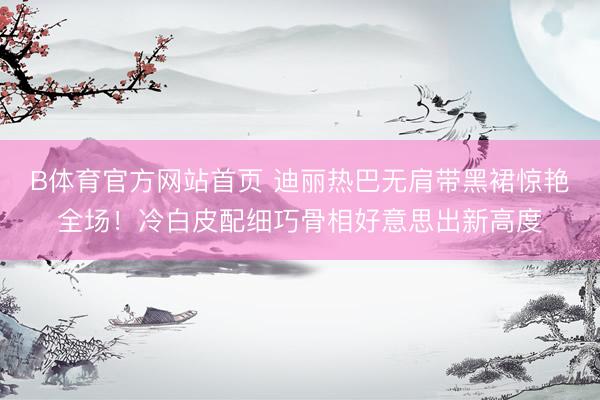 B体育官方网站首页 迪丽热巴无肩带黑裙惊艳全场!冷白皮配细巧骨相好意思出新高度