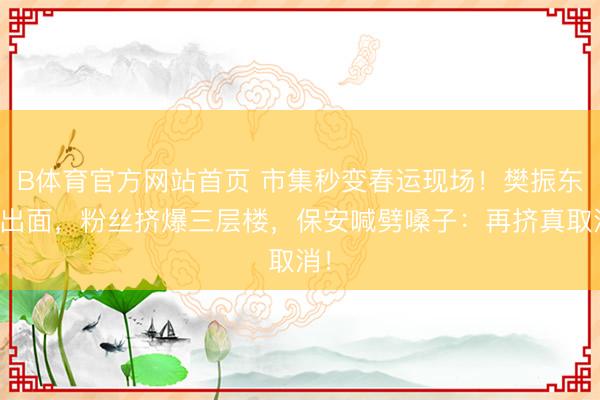 B体育官方网站首页 市集秒变春运现场！樊振东刚出面，粉丝挤爆三层楼，保安喊劈嗓子：再挤真取消！