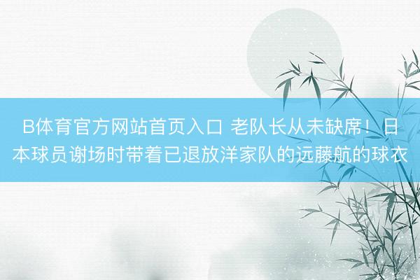 B体育官方网站首页入口 老队长从未缺席！日本球员谢场时带着已退放洋家队的远藤航的球衣