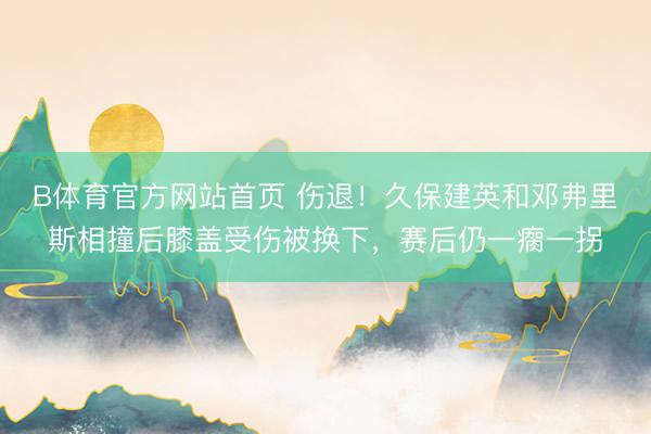 B体育官方网站首页 伤退！久保建英和邓弗里斯相撞后膝盖受伤被换下，赛后仍一瘸一拐