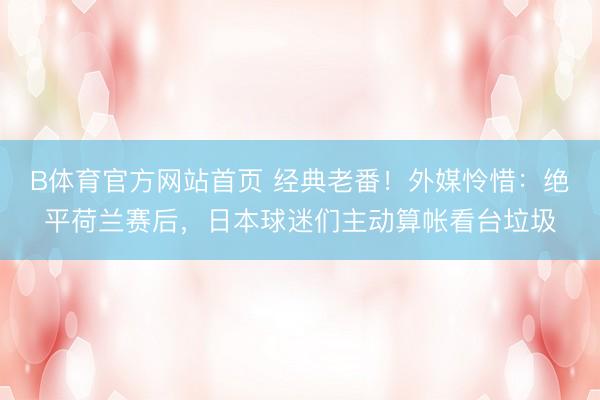 B体育官方网站首页 经典老番！外媒怜惜：绝平荷兰赛后，日本球迷们主动算帐看台垃圾