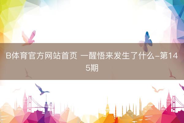 B体育官方网站首页 一醒悟来发生了什么-第145期