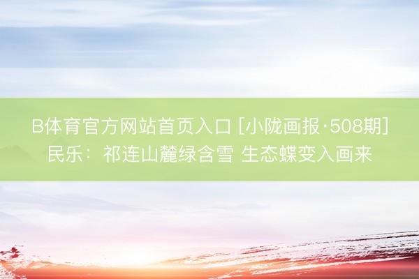 B体育官方网站首页入口 [小陇画报·508期]民乐：祁连山麓绿含雪 生态蝶变入画来