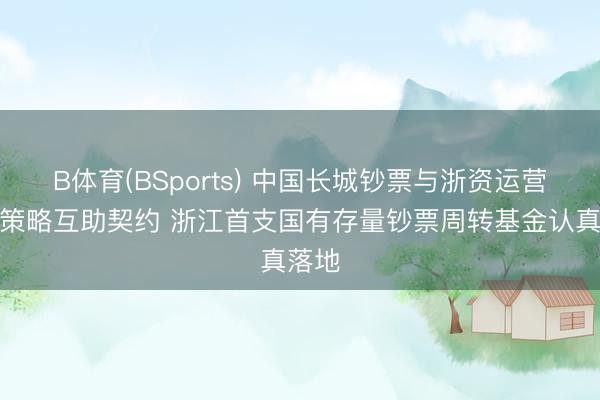 B体育(BSports) 中国长城钞票与浙资运营签署策略互助契约 浙江首支国有存量钞票周转基金认真落地