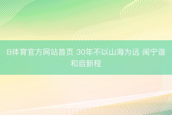 B体育官方网站首页 30年不以山海为远 闽宁谐和启新程