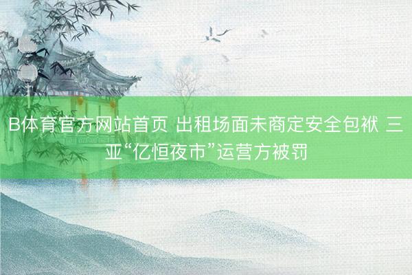 B体育官方网站首页 出租场面未商定安全包袱 三亚“亿恒夜市”运营方被罚