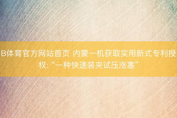 B体育官方网站首页 内蒙一机获取实用新式专利授权: “一种快速装夹试压涨塞”