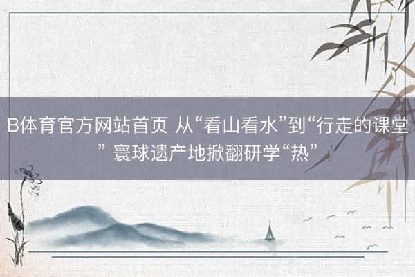 B体育官方网站首页 从“看山看水”到“行走的课堂” 寰球遗产地掀翻研学“热”