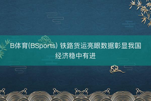 B体育(BSports) 铁路货运亮眼数据彰显我国经济稳中有进