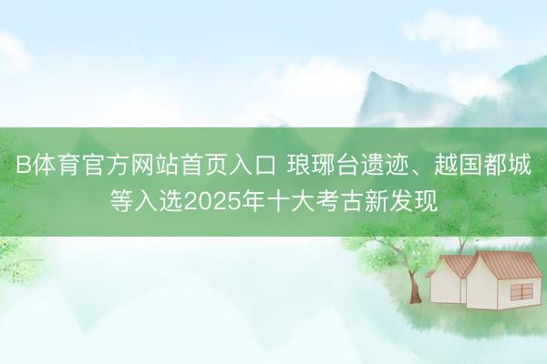 B体育官方网站首页入口 琅琊台遗迹、越国都城等入选2025年十大考古新发现