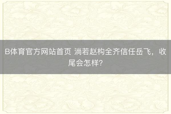 B体育官方网站首页 淌若赵构全齐信任岳飞，收尾会怎样？