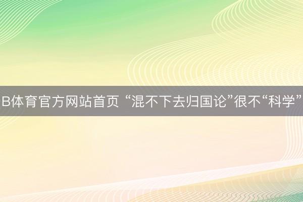 B体育官方网站首页 “混不下去归国论”很不“科学”
