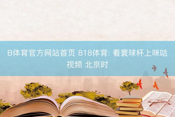 B体育官方网站首页 818体育: 看寰球杯上咪咕视频 北京时