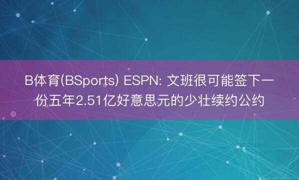 B体育(BSports) ESPN: 文班很可能签下一份五年2.51亿好意思元的少壮续约公约